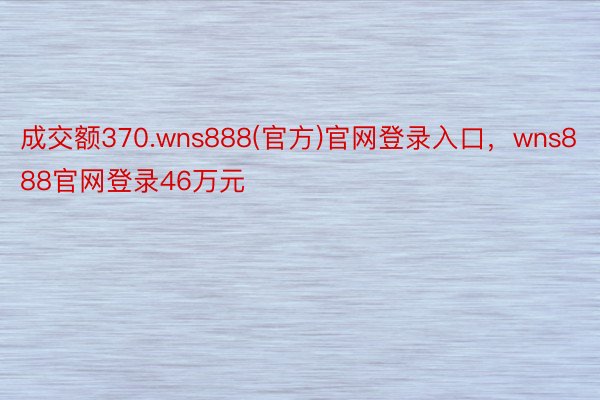 成交额370.wns888(官方)官网登录入口，wns888官网登录46万元