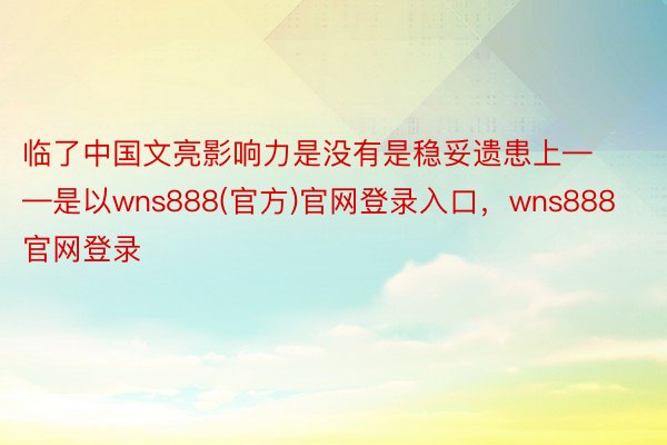 临了中国文亮影响力是没有是稳妥遗患上——是以wns888(官方)官网登录入口，wns888官网登录