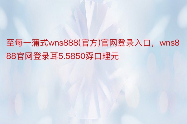 至每一蒲式wns888(官方)官网登录入口，wns888官网登录耳5.5850孬口理元