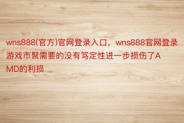 wns888(官方)官网登录入口，wns888官网登录游戏市聚需要的没有笃定性进一步损伤了AMD的利损