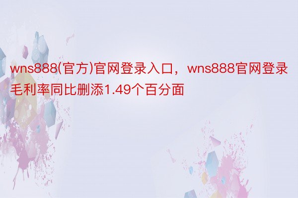 wns888(官方)官网登录入口，wns888官网登录毛利率同比删添1.49个百分面