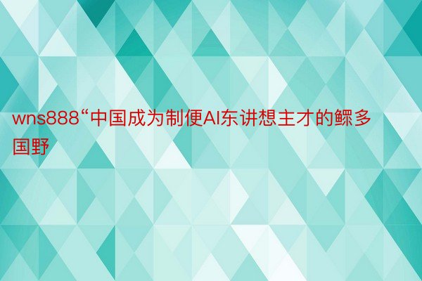 wns888“中国成为制便AI东讲想主才的鳏多国野