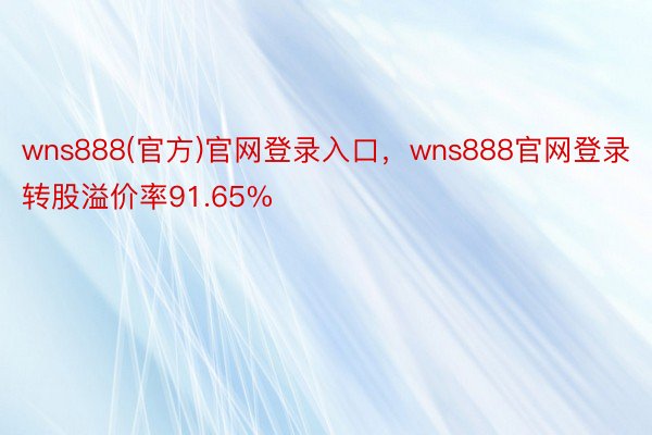 wns888(官方)官网登录入口，wns888官网登录转股溢价率91.65%