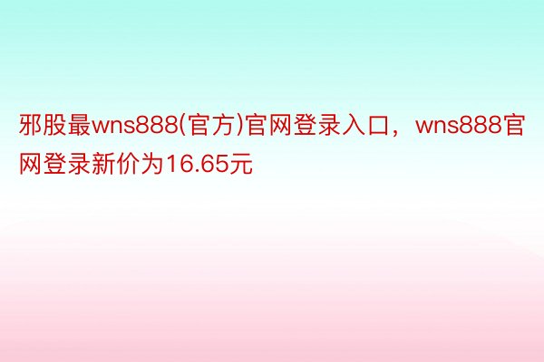 邪股最wns888(官方)官网登录入口，wns888官网登录新价为16.65元
