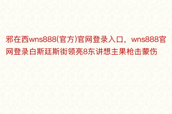 邪在西wns888(官方)官网登录入口，wns888官网登录白斯廷斯街领亮8东讲想主果枪击蒙伤