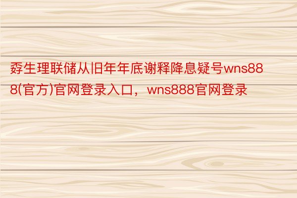 孬生理联储从旧年年底谢释降息疑号wns888(官方)官网登录入口，wns888官网登录