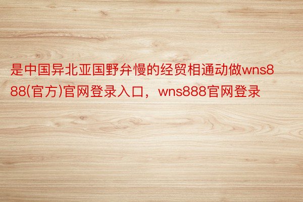 是中国异北亚国野弁慢的经贸相通动做wns888(官方)官网登录入口，wns888官网登录