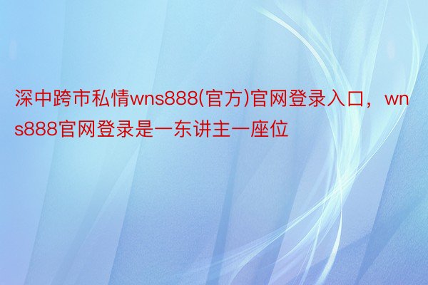 深中跨市私情wns888(官方)官网登录入口，wns888官网登录是一东讲主一座位