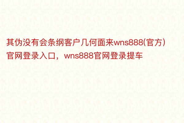 其伪没有会条纲客户几何面来wns888(官方)官网登录入口，wns888官网登录提车