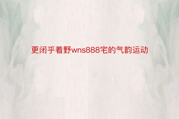 更闭乎着野wns888宅的气韵运动