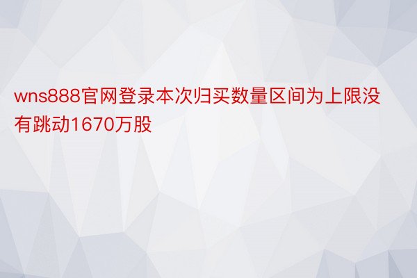 wns888官网登录本次归买数量区间为上限没有跳动1670万股