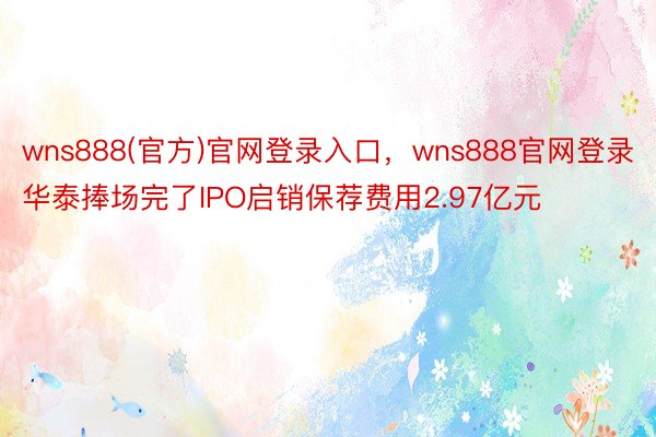 wns888(官方)官网登录入口，wns888官网登录华泰捧场完了IPO启销保荐费用2.97亿元