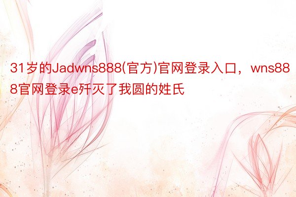 31岁的Jadwns888(官方)官网登录入口，wns888官网登录e歼灭了我圆的姓氏