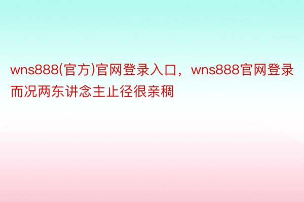 wns888(官方)官网登录入口，wns888官网登录而况两东讲念主止径很亲稠