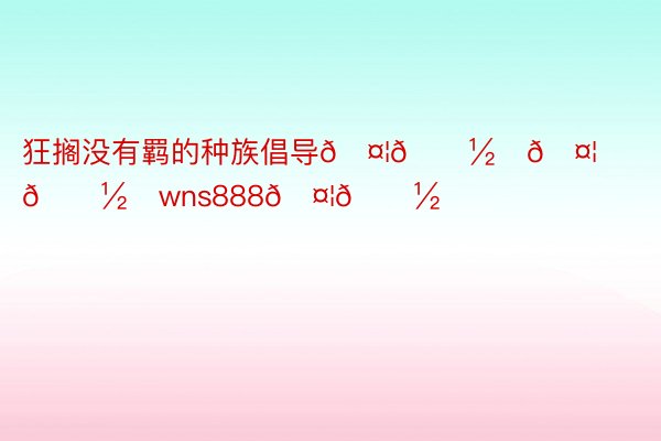 狂搁没有羁的种族倡导🤦🏽‍🤦🏽‍wns888🤦🏽‍