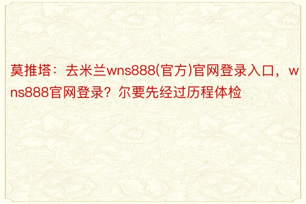 莫推塔：去米兰wns888(官方)官网登录入口，wns888官网登录？尔要先经过历程体检