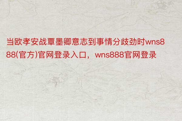 当欧孝安战覃墨卿意志到事情分歧劲时wns888(官方)官网登录入口，wns888官网登录