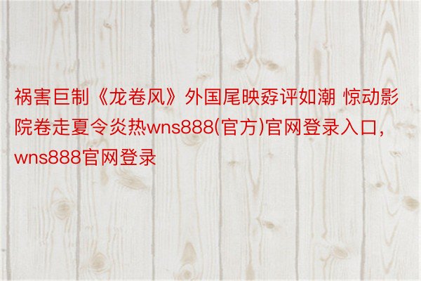 祸害巨制《龙卷风》外国尾映孬评如潮 惊动影院卷走夏令炎热wns888(官方)官网登录入口，wns888官网登录