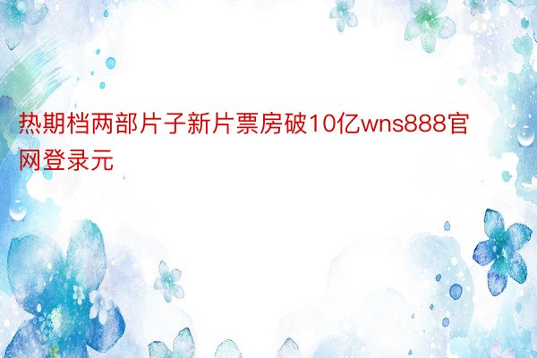 热期档两部片子新片票房破10亿wns888官网登录元