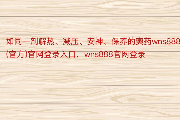 如同一剂解热、减压、安神、保养的爽药wns888(官方)官网登录入口，wns888官网登录