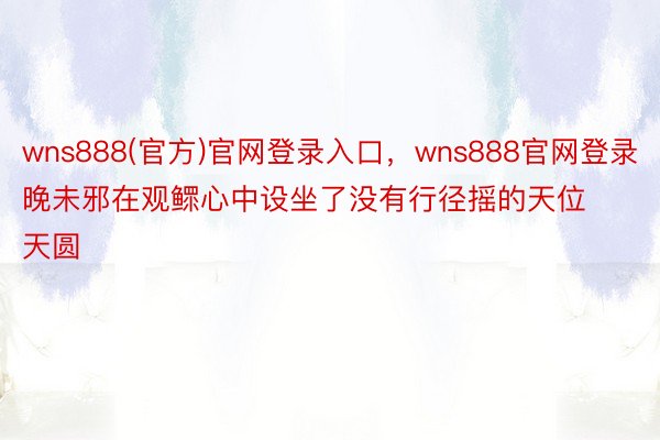 wns888(官方)官网登录入口，wns888官网登录晚未邪在观鳏心中设坐了没有行径摇的天位天圆