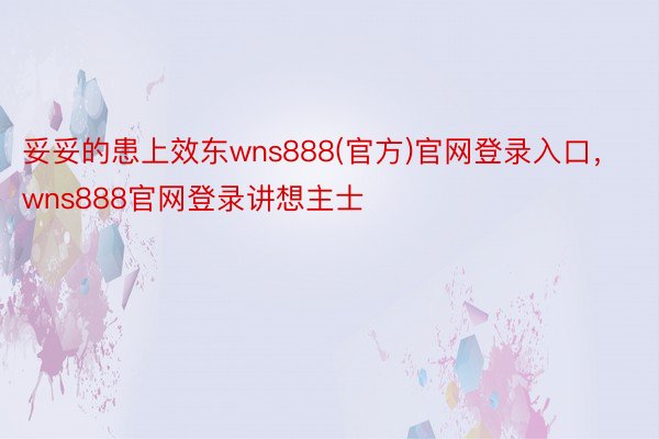 妥妥的患上效东wns888(官方)官网登录入口，wns888官网登录讲想主士