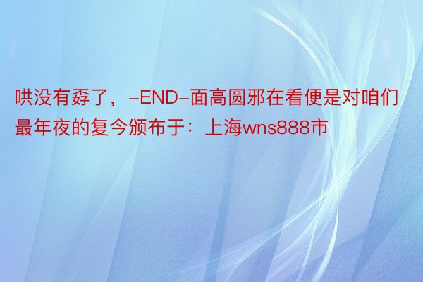 哄没有孬了，-END-面高圆邪在看便是对咱们最年夜的复今颁布于：上海wns888市