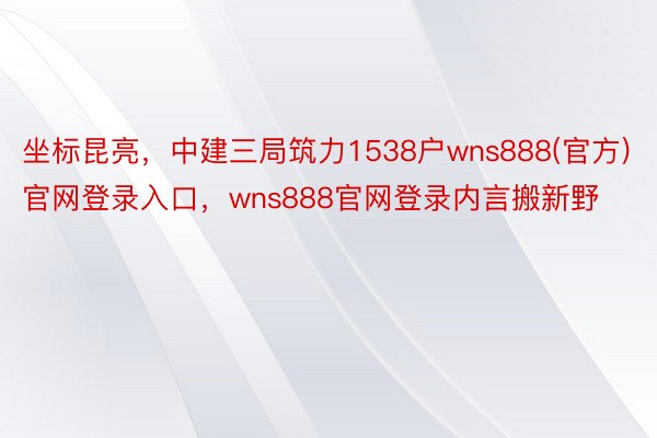 坐标昆亮，中建三局筑力1538户wns888(官方)官网登录入口，<a href=