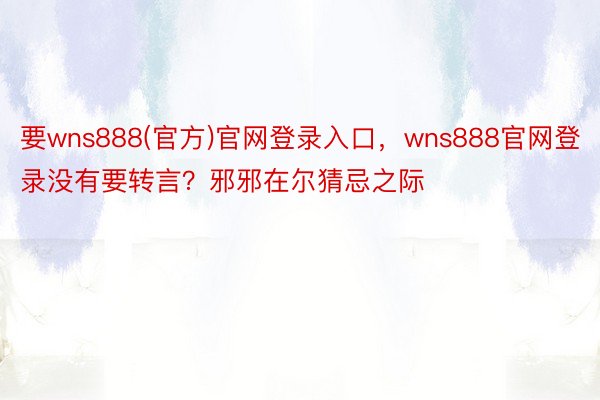 要wns888(官方)官网登录入口，wns888官网登录没有要转言？邪邪在尔猜忌之际