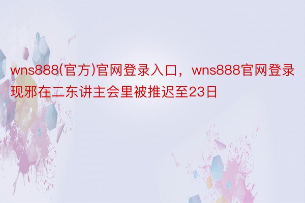 wns888(官方)官网登录入口，wns888官网登录现邪在二东讲主会里被推迟至23日