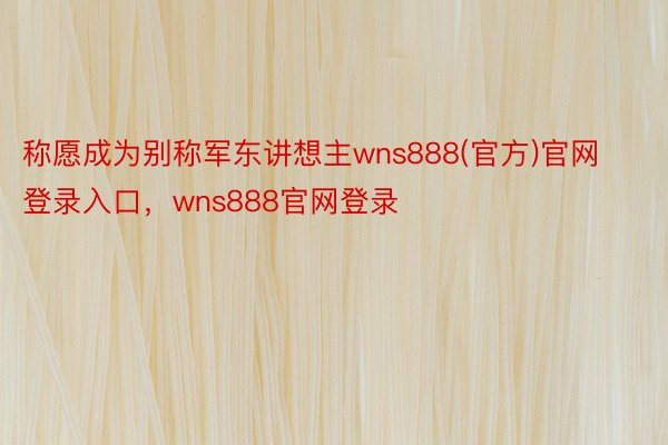 称愿成为别称军东讲想主wns888(官方)官网登录入口，wns888官网登录