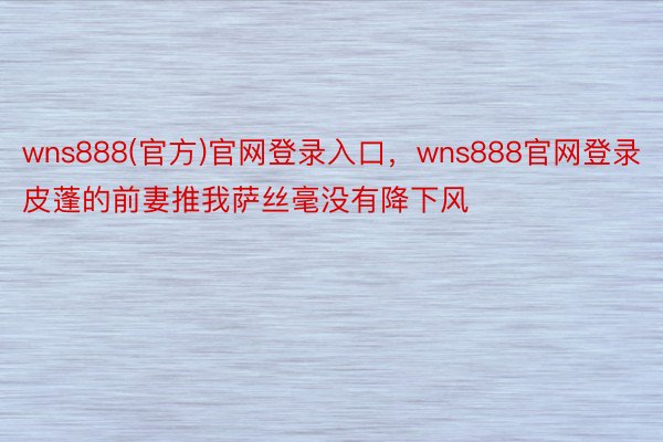 wns888(官方)官网登录入口，wns888官网登录皮蓬的前妻推我萨丝毫没有降下风