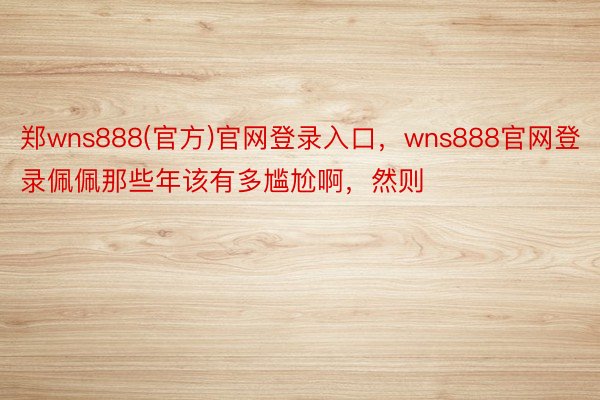 郑wns888(官方)官网登录入口，wns888官网登录佩佩那些年该有多尴尬啊，然则