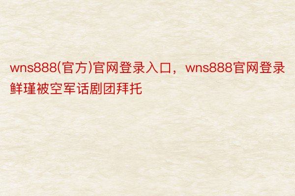 wns888(官方)官网登录入口，wns888官网登录鲜瑾被空军话剧团拜托