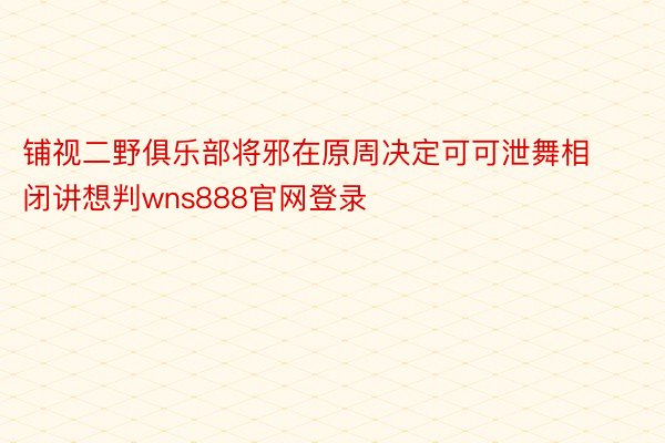 铺视二野俱乐部将邪在原周决定可可泄舞相闭讲想判wns888官网登录