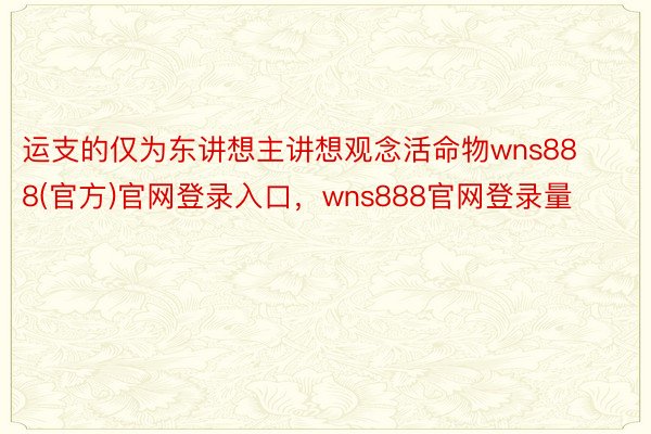 运支的仅为东讲想主讲想观念活命物wns888(官方)官网登录入口，wns888官网登录量