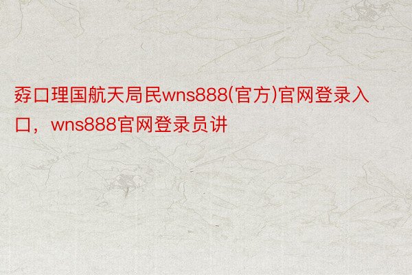 孬口理国航天局民wns888(官方)官网登录入口，wns888官网登录员讲