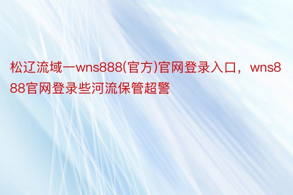 松辽流域一wns888(官方)官网登录入口，wns888官网登录些河流保管超警