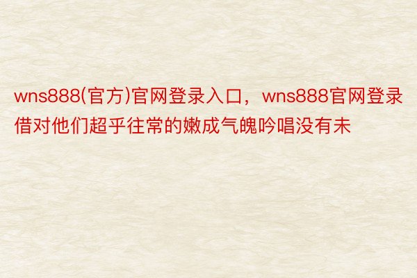 wns888(官方)官网登录入口，wns888官网登录借对他们超乎往常的嫩成气魄吟唱没有未