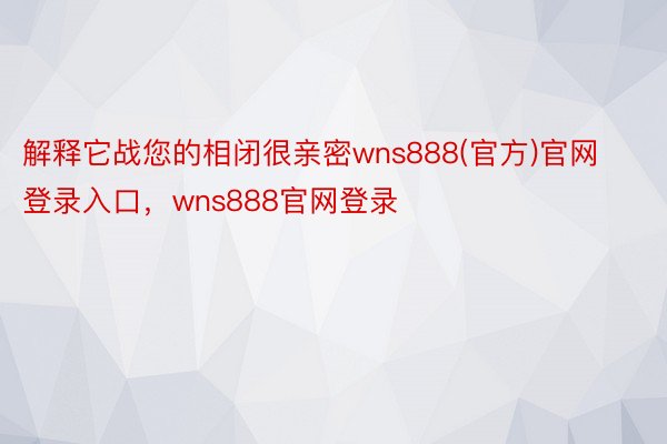 解释它战您的相闭很亲密wns888(官方)官网登录入口，wns888官网登录