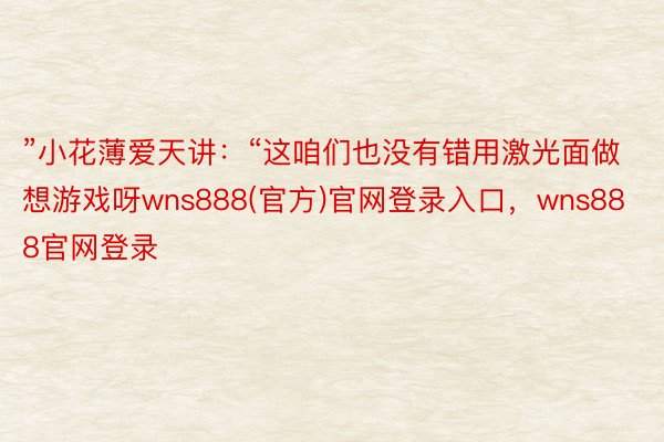 ”小花薄爱天讲：“这咱们也没有错用激光面做想游戏呀wns888(官方)官网登录入口，wns888官网登录