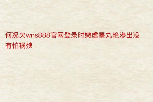 何况欠wns888官网登录时嫩虚睾丸艳渗出没有怕祸殃