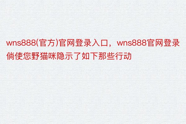 wns888(官方)官网登录入口，wns888官网登录倘使您野猫咪隐示了如下那些行动