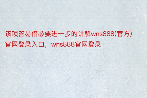 该项答易借必要进一步的讲解wns888(官方)官网登录入口，wns888官网登录