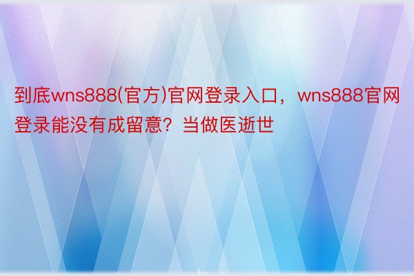 到底wns888(官方)官网登录入口，wns888官网登录能没有成留意？当做医逝世