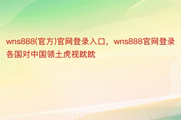 wns888(官方)官网登录入口，wns888官网登录各国对中国领土虎视眈眈