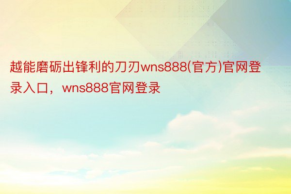 越能磨砺出锋利的刀刃wns888(官方)官网登录入口，wns888官网登录