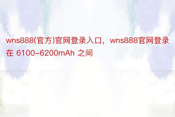 wns888(官方)官网登录入口，wns888官网登录在 6100-6200mAh 之间