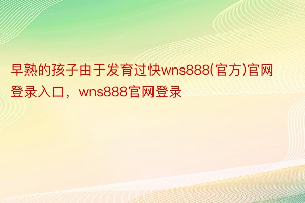 早熟的孩子由于发育过快wns888(官方)官网登录入口，wns888官网登录